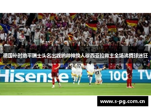 德国补时绝平瑞士头名出线纳帅神换人穆西亚拉救主全场沸腾球迷狂