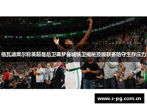 格瓦迪奥尔称英超是后卫噩梦曼城铁卫揭秘顶级联赛防守生存压力