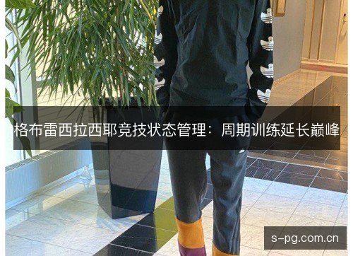 格布雷西拉西耶竞技状态管理:周期训练延长巅峰 格布雷西拉西耶竞技状态管理:周期训练延长巅峰